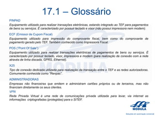 17.1 – Glossário
PINPAD
Equipamento utilizado para realizar transações eletrônicas, estando integrado ao TEF para pagamentos
de bens ou serviços. É caracterizado por possuir teclado e visor (não possui impressora nem modem).

ECF (Emissor de Cupom Fiscal)
Equipamento utilizado para impressão do comprovante fiscal, bem como do comprovante de
pagamento gerado pelo TEF. Também conhecido como Impressora Fiscal.
POS (“Point Of Sale”)
Equipamento utilizado para realizar transações eletrônicas de pagamentos de bens ou serviços. É
caracterizado por possuir teclado, visor, impressora e modem (para realização de conexão com a rede
através de linha discada, GPRS, Ethernet).
X25
Tipo de conexão dedicada utilizada para realização da transação entre o TEF e as redes autorizadoras.
Comumente conhecida como “Renpac”.
ADMINISTRADORAS
Empresas não financeiras que emitem e administram cartões próprios ou de terceiros, mas não
financiam diretamente os seus clientes.
VPN
Rede Privada Virtual é uma rede de comunicações privada utilizada para levar, via internet as
informações criptografadas (protegidas) para o SITEF.

 