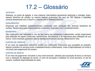 17.2 – Glossário
GATEWAY
Gateway, ou ponte de ligação, é uma máquina intermediária geralmente destinada a interligar redes,
separar domínios de colisão, ou mesmo traduzir protocolos. No caso do TEF Módula a GateWay
conecta diretamente com a Gsurf e o mesmo com a Software Express.
ADQUIRENTES
Empresas que habilitam estabelecimentos comerciais para aceitação das diversas bandeiras de
cartões. Responsável pelo relacionamento comercial e financeiro com o estabelecimento.
BANDEIRAS
São instituições que autorizam o uso de sua marca por emissores e adquirentes, sendo responsável
pela definição de regras comerciais, operacionais, tecnológicas e de segurança para utilização de sua
marca. Como exemplo, podemos citar as bandeiras American Express, Mastercard e Visa.
CARTÃO DE CRÉDITO
É um meio de pagamento eletrônico emitido por instituições financeiras que possibilita ao portador,
adquirir produtos ou serviços junto a estabelecimentos credenciados, onde é disponibilizado um limite e
um prazo para pagamento da compra.
CARTÃO DE DÉBITO
É um meio de pagamento vinculado a uma conta bancária, utilizado para aquisição de bens ou serviços
com a utilização de digitação de senha. O valor da transação é debitado na conta bancária, no ato da
compra, mediante disponibilidade de saldo.

 