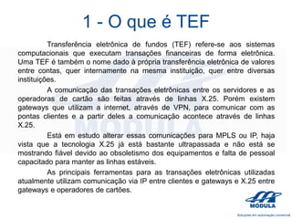 1 - O que é TEF
Transferência eletrônica de fundos (TEF) refere-se aos sistemas
computacionais que executam transações financeiras de forma eletrônica.
Uma TEF é também o nome dado à própria transferência eletrônica de valores
entre contas, quer internamente na mesma instituição, quer entre diversas
instituições.
A comunicação das transações eletrônicas entre os servidores e as
operadoras de cartão são feitas através de linhas X.25. Porém existem
gateways que utilizam a internet, através de VPN, para comunicar com as
pontas clientes e a partir deles a comunicação acontece através de linhas
X.25.
Está em estudo alterar essas comunicações para MPLS ou IP, haja
vista que a tecnologia X.25 já está bastante ultrapassada e não está se
mostrando fiável devido ao obsoletismo dos equipamentos e falta de pessoal
capacitado para manter as linhas estáveis.
As principais ferramentas para as transações eletrônicas utilizadas
atualmente utilizam comunicação via IP entre clientes e gateways e X.25 entre
gateways e operadores de cartões.

 