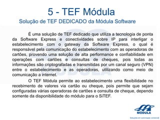 5 - TEF Módula
Solução de TEF DEDICADO da Módula Software
É uma solução de TEF dedicado que utiliza a tecnologia de ponta
da Software Express e conectividades sobre IP para interligar o
estabelecimento com o gateway da Software Express, o qual é
responsável pela comunicação do estabelecimento com as operadoras de
cartões, provendo uma solução de alta performance e confiabilidade em
operações com cartões e consultas de cheques, pois todas as
informações são criptografadas e transmitidas por um canal seguro (VPN)
entre o estabelecimento e as operadoras, utilizando como meio de
comunicação a internet.
O TEF Módula permite ao estabelecimento uma flexibilidade no
recebimento de valores via cartão ou cheque, pois permite que sejam
configuradas várias operadoras de cartões e consulta de cheque, dependo
somente da disponibilidade do módulo para o SiTEF.

 