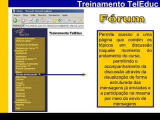 Treinamento TelEduc Fórum Permite acesso a uma página que contém os tópicos em discussão naquele momento do andamento do curso, permitindo o acompanhamento da discussão através da visualização de forma estruturada das mensagens já enviadas e a participação na mesma por meio do envio de mensagens   