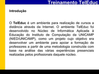 Treinamento TelEduc Introdução   O  TelEduc  é um ambiente para realização de cursos a distância através da Internet. O ambiente TelEduc foi desenvolvido no Núcleo de Informática Aplicada à Educação do Instituto de Computação da UNICAMP (NIED/UNICAMP), como um projeto cujo objetivo era desenvolver um ambiente para apoiar a formação de professores a partir de uma metodologia construída com base na análise das várias experiências presenciais realizadas pelos profissionais daquele núcleo.   