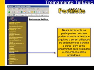 Treinamento TelEduc Portifólio Nesta ferramenta os participantes do curso podem armazenar textos e arquivos a serem utilizados ou desenvolvidos durante o curso, bem como encaminhar para avaliação e comentários pelos formadores.   