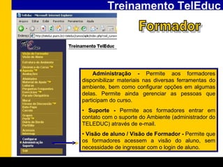 Treinamento TelEduc Formador •  Administração -  Permite aos formadores disponibilizar materiais nas diversas ferramentas do ambiente, bem como configurar opções em algumas delas. Permite ainda gerenciar as pessoas que participam do curso. •  Suporte -  Permite aos formadores entrar em contato com o suporte do Ambiente (administrador do TELEDUC) através de e-mail. •  Visão de aluno / Visão de Formador -  Permite que os formadores acessem a visão do aluno, sem necessidade de ingressar com o login de aluno. 