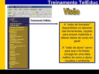 Treinamento TelEduc A “visão de formador” disponibiliza no decorrer das ferramentas, opções para anexar materiais e alterar dados do curso em geral A “visão de aluno” serve para que o formador consiga ter uma idéia melhor de como o aluno visualiza o ambiente Visão 