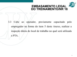 3.3 Cabe ao operador, previamente capacitado pelo
empregador na forma do item 5 deste Anexo, realizar a
inspeção diária do local de trabalho no qual será utilizada
a PTA.
10
EMBASAMENTO LEGAL
EMBASAMENTO LEGAL
DO TREINAMENTO/NR 18
DO TREINAMENTO/NR 18
 