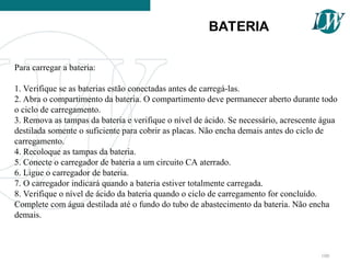 Para carregar a bateria:
1. Verifique se as baterias estão conectadas antes de carregá-las.
2. Abra o compartimento da bateria. O compartimento deve permanecer aberto durante todo
o ciclo de carregamento.
3. Remova as tampas da bateria e verifique o nível de ácido. Se necessário, acrescente água
destilada somente o suficiente para cobrir as placas. Não encha demais antes do ciclo de
carregamento.
4. Recoloque as tampas da bateria.
5. Conecte o carregador de bateria a um circuito CA aterrado.
6. Ligue o carregador de bateria.
7. O carregador indicará quando a bateria estiver totalmente carregada.
8. Verifique o nível de ácido da bateria quando o ciclo de carregamento for concluído.
Complete com água destilada até o fundo do tubo de abastecimento da bateria. Não encha
demais.
BATERIA
100
 