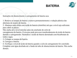 Instruções de abastecimento e carregamento de bateria seca
1. Remova as tampas da bateria e remova permanentemente a vedação plástica das
aberturas de respiro da bateria.
2. Abasteça cada célula com ácido de bateria (eletrólito) até que o nível seja suficiente
para cobrir as placas.
Não encha até o nível máximo antes da conclusão do ciclo de
carregamento da bateria. O excesso pode provocar transbordamento do ácido da bateria
durante o carregamento. Neutralize o ácido de bateria derramado com bicarbonato de
sódio e água.
3. Coloque as tampas da bateria.
4. Carregue a bateria.
5. Verifique o nível de ácido da bateria quando o ciclo de carregamento for concluído.
Complete com água destilada até o fundo do tubo de abastecimento da bateria. Não encha
demais.
BATERIA
101
 