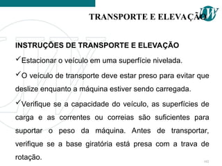 INSTRUÇÕES DE TRANSPORTE E ELEVAÇÃO
Estacionar o veículo em uma superfície nivelada.
O veículo de transporte deve estar preso para evitar que
deslize enquanto a máquina estiver sendo carregada.
Verifique se a capacidade do veículo, as superfícies de
carga e as correntes ou correias são suficientes para
suportar o peso da máquina. Antes de transportar,
verifique se a base giratória está presa com a trava de
rotação.
TRANSPORTE E ELEVAÇÃO
102
 