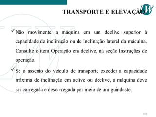 Não movimente a máquina em um declive superior à
capacidade de inclinação ou de inclinação lateral da máquina.
Consulte o item Operação em declive, na seção Instruções de
operação.
Se o assento do veículo de transporte exceder a capacidade
máxima de inclinação em aclive ou declive, a máquina deve
ser carregada e descarregada por meio de um guindaste.
TRANSPORTE E ELEVAÇÃO
103
 