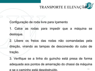 Configuração de roda livre para Içamento
1. Calce as rodas para impedir que a máquina se
desloque.
2. Libere os freios das rodas não comandadas pela
direção, virando as tampas de desconexão do cubo de
tração.
3. Verifique se a linha do guincho está presa de forma
adequada aos pontos de amarração do chassi da máquina
e se o caminho está desobstruído.
TRANSPORTE E ELEVAÇÃO
104
 