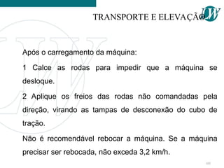 Após o carregamento da máquina:
1 Calce as rodas para impedir que a máquina se
desloque.
2 Aplique os freios das rodas não comandadas pela
direção, virando as tampas de desconexão do cubo de
tração.
Não é recomendável rebocar a máquina. Se a máquina
precisar ser rebocada, não exceda 3,2 km/h.
TRANSPORTE E ELEVAÇÃO
105
 