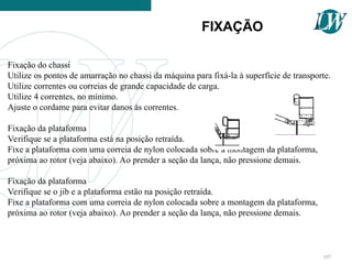 Fixação do chassi
Utilize os pontos de amarração no chassi da máquina para fixá-la à superfície de transporte.
Utilize correntes ou correias de grande capacidade de carga.
Utilize 4 correntes, no mínimo.
Ajuste o cordame para evitar danos às correntes.
Fixação da plataforma
Verifique se a plataforma está na posição retraída.
Fixe a plataforma com uma correia de nylon colocada sobre a montagem da plataforma,
próxima ao rotor (veja abaixo). Ao prender a seção da lança, não pressione demais.
Fixação da plataforma
Verifique se o jib e a plataforma estão na posição retraída.
Fixe a plataforma com uma correia de nylon colocada sobre a montagem da plataforma,
próxima ao rotor (veja abaixo). Ao prender a seção da lança, não pressione demais.
FIXAÇÃO
107
 