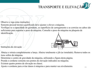 Observe e siga estas instruções:
Somente pessoal técnico qualificado deve ajustar e elevar a máquina.
Verifique se a capacidade do guindaste, as superfícies de carregamento e as correias ou cabos são
suficientes para suportar o peso da máquina. Consulte o peso da máquina na plaqueta de
identificação.
Instruções de elevação
Abaixe e retraia completamente a lança. Abaixe totalmente o jib (se instalado). Remova todos os
itens soltos da máquina.
Determine o centro de gravidade da máquina, utilizando a figura desta página.
Prenda o cordame somente nos pontos de elevação indicados na máquina.
Existem quatro pontos de elevação no chassi.
Ajuste o cordame para evitar danos à máquina e para manter seu nivelamento.
TRANSPORTE E ELEVAÇÃO
108
 
