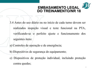 3.4 Antes do uso diário ou no início de cada turno devem ser
realizados inspeção visual e teste funcional na PTA,
verificando-se o perfeito ajuste e funcionamento dos
seguintes itens:
a) Controles de operação e de emergência;
b) Dispositivos de segurança do equipamento;
c) Dispositivos de proteção individual, incluindo proteção
contra quedas;
11
EMBASAMENTO LEGAL
EMBASAMENTO LEGAL
DO TREINAMENTO/NR 18
DO TREINAMENTO/NR 18
 