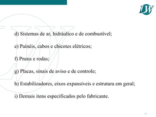 d) Sistemas de ar, hidráulico e de combustível;
e) Painéis, cabos e chicotes elétricos;
f) Pneus e rodas;
g) Placas, sinais de aviso e de controle;
h) Estabilizadores, eixos expansíveis e estrutura em geral;
i) Demais itens especificados pelo fabricante.
12
 