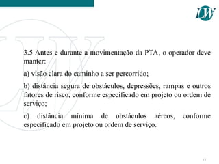 3.5 Antes e durante a movimentação da PTA, o operador deve
manter:
a) visão clara do caminho a ser percorrido;
b) distância segura de obstáculos, depressões, rampas e outros
fatores de risco, conforme especificado em projeto ou ordem de
serviço;
c) distância mínima de obstáculos aéreos, conforme
especificado em projeto ou ordem de serviço.
13
 