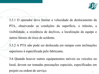 3.5.1 O operador deve limitar a velocidade de deslocamento da
PTA, observando as condições da superfície, o trânsito, a
visibilidade, a existência de declives, a localização da equipe e
outros fatores de risco de acidente.
3.5.2 A PTA não pode ser deslocada em rampas com inclinações
superiores à especificada pelo fabricante.
3.6 Quando houver outros equipamentos móveis ou veículos no
local, devem ser tomadas precauções especiais, especificadas em
projeto ou ordem de serviço. 14
 