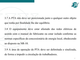 3.7 A PTA não deve ser posicionada junto a qualquer outro objeto
que tenha por finalidade lhe dar equilíbrio.
3.8 O equipamento deve estar afastado das redes elétricas de
acordo com o manual do fabricante ou estar isolado conforme as
normas específicas da concessionária de energia local, obedecendo
ao disposto na NR-10.
3.9 A área de operação da PTA deve ser delimitada e sinalizada,
de forma a impedir a circulação de trabalhadores.
15
 