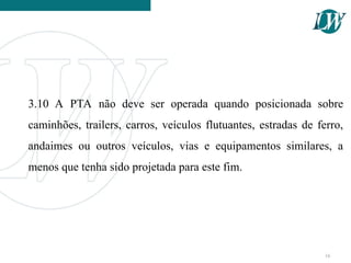 3.10 A PTA não deve ser operada quando posicionada sobre
caminhões, trailers, carros, veículos flutuantes, estradas de ferro,
andaimes ou outros veículos, vias e equipamentos similares, a
menos que tenha sido projetada para este fim.
16
 