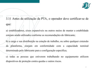 3.11 Antes da utilização da PTA, o operador deve certificar-se de
que:
a) estabilizadores, eixos expansíveis ou outros meios de manter a estabilidade
estejam sendo utilizados conforme as recomendações do fabricante;
b) a carga e sua distribuição na estação de trabalho, ou sobre qualquer extensão
da plataforma, estejam em conformidade com a capacidade nominal
determinada pelo fabricante para a configuração específica;
c) todas as pessoas que estiverem trabalhando no equipamento utilizem
dispositivos de proteção contra quedas e outros riscos.
17
 
