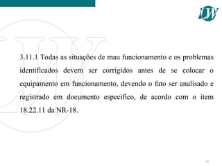3.11.1 Todas as situações de mau funcionamento e os problemas
identificados devem ser corrigidos antes de se colocar o
equipamento em funcionamento, devendo o fato ser analisado e
registrado em documento específico, de acordo com o item
18.22.11 da NR-18.
18
 