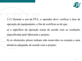 3.12 Durante o uso da PTA, o operador deve verificar a área de
operação do equipamento, a fim de certificar-se de que:
a) a superfície de operação esteja de acordo com as condições
especificadas pelo fabricante e projeto;
b) os obstáculos aéreos tenham sido removidos ou estejam a uma
distância adequada, de acordo com o projeto;
19
 
