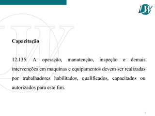 Capacitação
12.135. A operação, manutenção, inspeção e demais
intervenções em maquinas e equipamentos devem ser realizadas
por trabalhadores habilitados, qualificados, capacitados ou
autorizados para este fim.
2
 