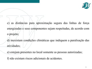 c) as distâncias para aproximação segura das linhas de força
energizadas e seus componentes sejam respeitadas, de acordo com
o projeto;
d) inexistam condições climáticas que indiquem a paralisação das
atividades;
e) estejam presentes no local somente as pessoas autorizadas;
f) não existam riscos adicionais de acidentes.
20
 
