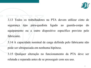 3.13 Todos os trabalhadores na PTA devem utilizar cinto de
segurança tipo pára-quedista ligado ao guarda-corpo do
equipamento ou a outro dispositivo específico previsto pelo
fabricante.
3.14 A capacidade nominal de carga definida pelo fabricante não
pode ser ultrapassada em nenhuma hipótese.
3.15 Qualquer alteração no funcionamento da PTA deve ser
relatada e reparada antes de se prosseguir com seu uso.
21
 