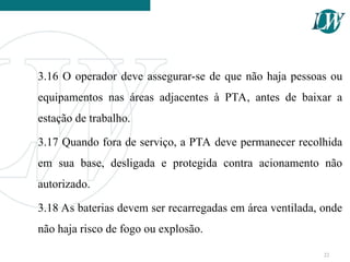 3.16 O operador deve assegurar-se de que não haja pessoas ou
equipamentos nas áreas adjacentes à PTA, antes de baixar a
estação de trabalho.
3.17 Quando fora de serviço, a PTA deve permanecer recolhida
em sua base, desligada e protegida contra acionamento não
autorizado.
3.18 As baterias devem ser recarregadas em área ventilada, onde
não haja risco de fogo ou explosão.
22
 