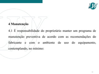 4 Manutenção
4.1 É responsabilidade do proprietário manter um programa de
manutenção preventiva de acordo com as recomendações do
fabricante e com o ambiente de uso do equipamento,
contemplando, no mínimo:
23
 