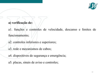 a) verificação de:
a1. funções e controles de velocidade, descanso e limites de
funcionamento;
a2. controles inferiores e superiores;
a3. rede e mecanismos de cabos;
a4. dispositivos de segurança e emergência;
a5. placas, sinais de aviso e controles;
24
 