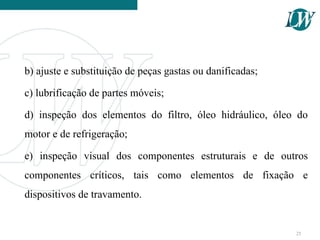 b) ajuste e substituição de peças gastas ou danificadas;
c) lubrificação de partes móveis;
d) inspeção dos elementos do filtro, óleo hidráulico, óleo do
motor e de refrigeração;
e) inspeção visual dos componentes estruturais e de outros
componentes críticos, tais como elementos de fixação e
dispositivos de travamento.
25
 