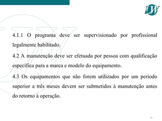 4.1.1 O programa deve ser supervisionado por profissional
legalmente habilitado.
4.2 A manutenção deve ser efetuada por pessoa com qualificação
específica para a marca e modelo do equipamento.
4.3 Os equipamentos que não forem utilizados por um período
superior a três meses devem ser submetidos à manutenção antes
do retorno à operação.
26
 