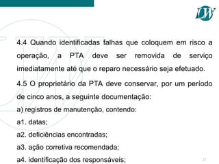 4.4 Quando identificadas falhas que coloquem em risco a
operação, a PTA deve ser removida de serviço
imediatamente até que o reparo necessário seja efetuado.
4.5 O proprietário da PTA deve conservar, por um período
de cinco anos, a seguinte documentação:
a) registros de manutenção, contendo:
a1. datas;
a2. deficiências encontradas;
a3. ação corretiva recomendada;
a4. identificação dos responsáveis; 27
 