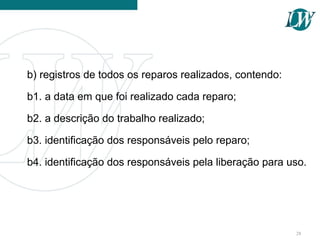 b) registros de todos os reparos realizados, contendo:
b1. a data em que foi realizado cada reparo;
b2. a descrição do trabalho realizado;
b3. identificação dos responsáveis pelo reparo;
b4. identificação dos responsáveis pela liberação para uso.
28
 