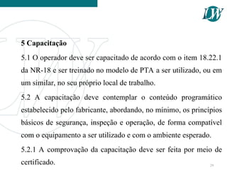 5 Capacitação
5.1 O operador deve ser capacitado de acordo com o item 18.22.1
da NR-18 e ser treinado no modelo de PTA a ser utilizado, ou em
um similar, no seu próprio local de trabalho.
5.2 A capacitação deve contemplar o conteúdo programático
estabelecido pelo fabricante, abordando, no mínimo, os princípios
básicos de segurança, inspeção e operação, de forma compatível
com o equipamento a ser utilizado e com o ambiente esperado.
5.2.1 A comprovação da capacitação deve ser feita por meio de
certificado. 29
 