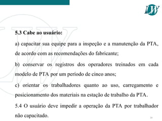 5.3 Cabe ao usuário:
a) capacitar sua equipe para a inspeção e a manutenção da PTA,
de acordo com as recomendações do fabricante;
b) conservar os registros dos operadores treinados em cada
modelo de PTA por um período de cinco anos;
c) orientar os trabalhadores quanto ao uso, carregamento e
posicionamento dos materiais na estação de trabalho da PTA.
5.4 O usuário deve impedir a operação da PTA por trabalhador
não capacitado. 30
 