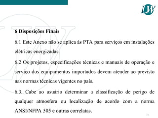 6 Disposições Finais
6.1 Este Anexo não se aplica às PTA para serviços em instalações
elétricas energizadas.
6.2 Os projetos, especificações técnicas e manuais de operação e
serviço dos equipamentos importados devem atender ao previsto
nas normas técnicas vigentes no país.
6.3. Cabe ao usuário determinar a classificação de perigo de
qualquer atmosfera ou localização de acordo com a norma
ANSI/NFPA 505 e outras correlatas.
31
 
