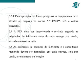 6.3.1 Para operação em locais perigosos, o equipamento deve
atender ao disposto na norma ANSI/NFPA 505 e outras
correlatas.
6.4 A PTA deve ser inspecionada e revisada segundo as
exigências do fabricante antes de cada entrega por venda,
arrendamento ou locação.
6.5 As instruções de operação do fabricante e a capacitação
requerida devem ser fornecidas em cada entrega, seja por
venda, arrendamento ou locação.
32
 