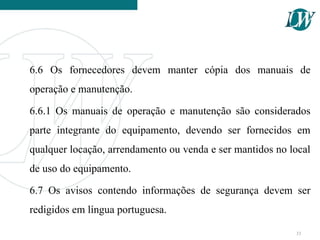 6.6 Os fornecedores devem manter cópia dos manuais de
operação e manutenção.
6.6.1 Os manuais de operação e manutenção são considerados
parte integrante do equipamento, devendo ser fornecidos em
qualquer locação, arrendamento ou venda e ser mantidos no local
de uso do equipamento.
6.7 Os avisos contendo informações de segurança devem ser
redigidos em língua portuguesa.
33
 