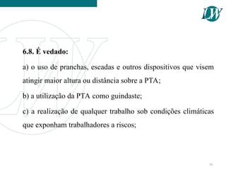 6.8. É vedado:
a) o uso de pranchas, escadas e outros dispositivos que visem
atingir maior altura ou distância sobre a PTA;
b) a utilização da PTA como guindaste;
c) a realização de qualquer trabalho sob condições climáticas
que exponham trabalhadores a riscos;
34
 