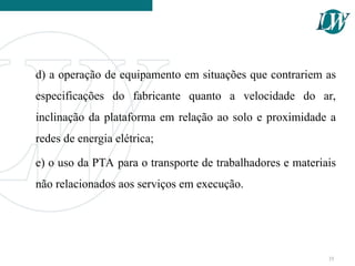d) a operação de equipamento em situações que contrariem as
especificações do fabricante quanto a velocidade do ar,
inclinação da plataforma em relação ao solo e proximidade a
redes de energia elétrica;
e) o uso da PTA para o transporte de trabalhadores e materiais
não relacionados aos serviços em execução.
35
 