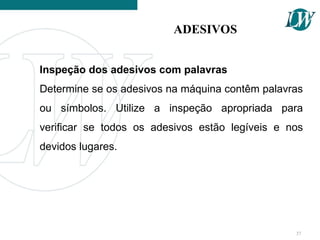 Inspeção dos adesivos com palavras
Determine se os adesivos na máquina contêm palavras
ou símbolos. Utilize a inspeção apropriada para
verificar se todos os adesivos estão legíveis e nos
devidos lugares.
ADESIVOS
37
 