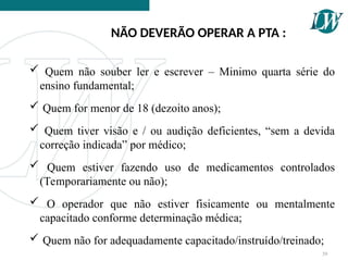 NÃO DEVERÃO OPERAR A PTA :
39
 Quem não souber ler e escrever – Minimo quarta série do
ensino fundamental;
 Quem for menor de 18 (dezoito anos);
 Quem tiver visão e / ou audição deficientes, “sem a devida
correção indicada” por médico;
 Quem estiver fazendo uso de medicamentos controlados
(Temporariamente ou não);
 O operador que não estiver fisicamente ou mentalmente
capacitado conforme determinação médica;
 Quem não for adequadamente capacitado/instruído/treinado;
 