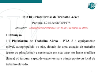 NR 18 – Plataformas de Trabalho Aéreo
Portaria 3.214 de 08/06/1978
ANEXO IV – (Alterado pela Portaria SIT n.º 40, de 7 de março de 2008 )
1 Definição
1.1 Plataforma de Trabalho Aéreo – PTA é o equipamento
móvel, autopropelido ou não, dotado de uma estação de trabalho
(cesto ou plataforma) e sustentado em sua base por haste metálica
(lança) ou tesoura, capaz de erguer-se para atingir ponto ou local de
trabalho elevado.
4
 
