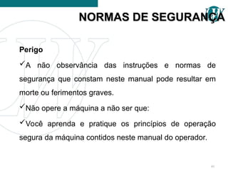 Perigo
A não observância das instruções e normas de
segurança que constam neste manual pode resultar em
morte ou ferimentos graves.
Não opere a máquina a não ser que:
Você aprenda e pratique os princípios de operação
segura da máquina contidos neste manual do operador.
NORMAS DE SEGURANÇA
NORMAS DE SEGURANÇA
41
 