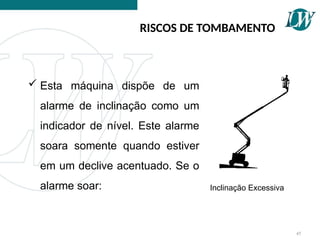 45
RISCOS DE TOMBAMENTO
 Esta máquina dispõe de um
alarme de inclinação como um
indicador de nível. Este alarme
soara somente quando estiver
em um declive acentuado. Se o
alarme soar: Inclinação Excessiva
 