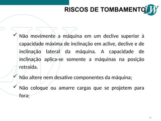  Não movimente a máquina em um declive superior à
capacidade máxima de inclinação em aclive, declive e de
inclinação lateral da máquina. A capacidade de
inclinação aplica-se somente a máquinas na posição
retraída.
 Não altere nem desative componentes da máquina;
 Não coloque ou amarre cargas que se projetem para
fora;
RISCOS DE TOMBAMENTO
48
 